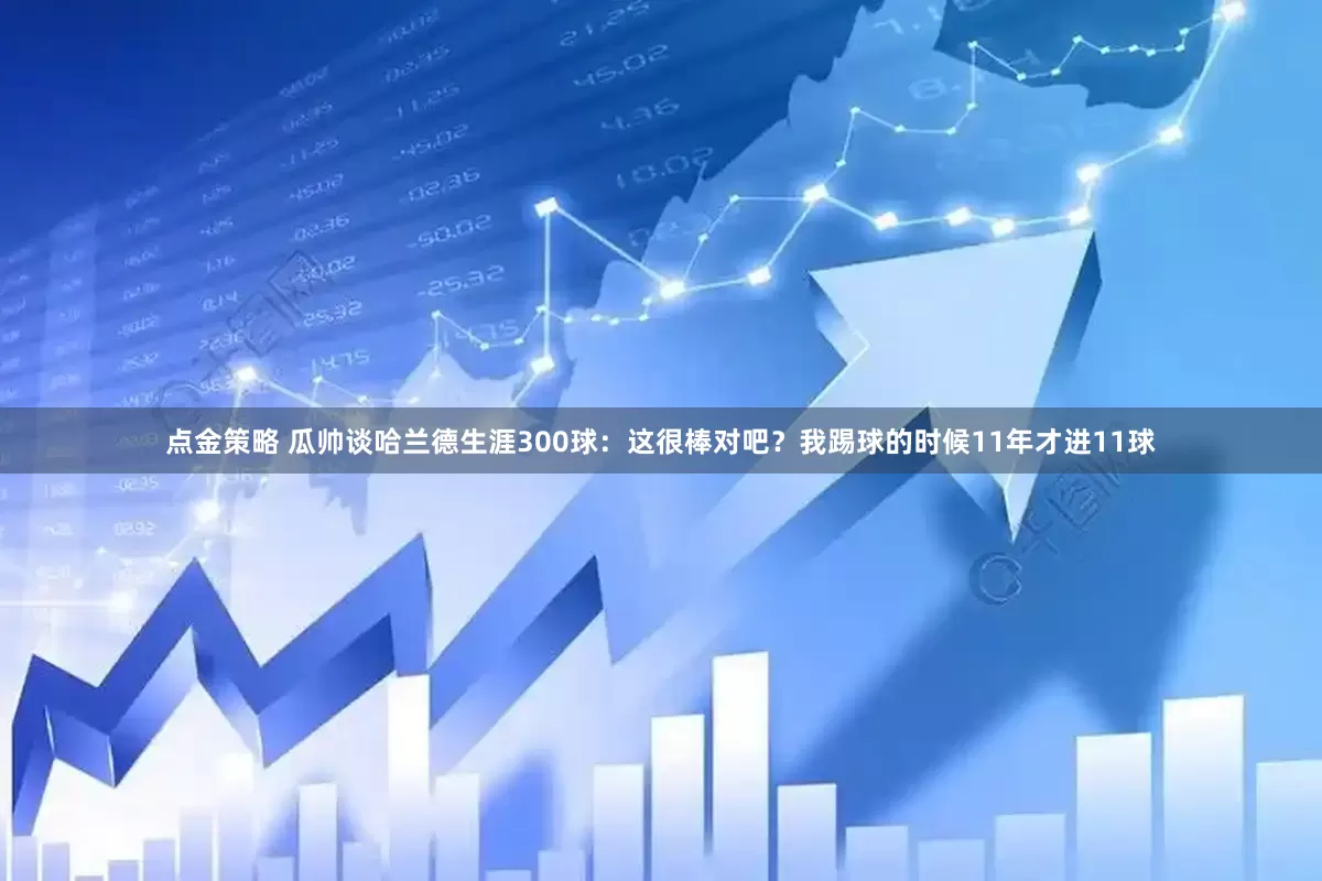 点金策略 瓜帅谈哈兰德生涯300球：这很棒对吧？我踢球的时候11年才进11球