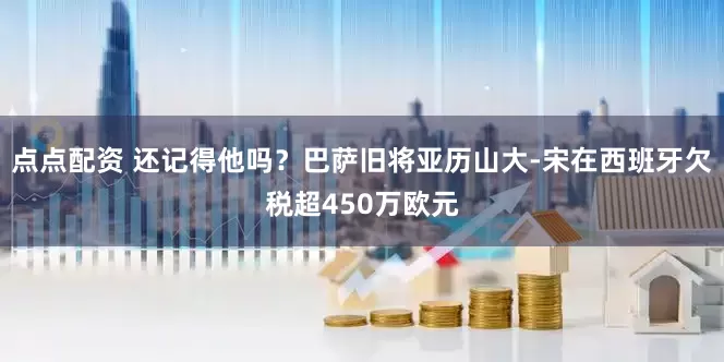 点点配资 还记得他吗？巴萨旧将亚历山大-宋在西班牙欠税超450万欧元