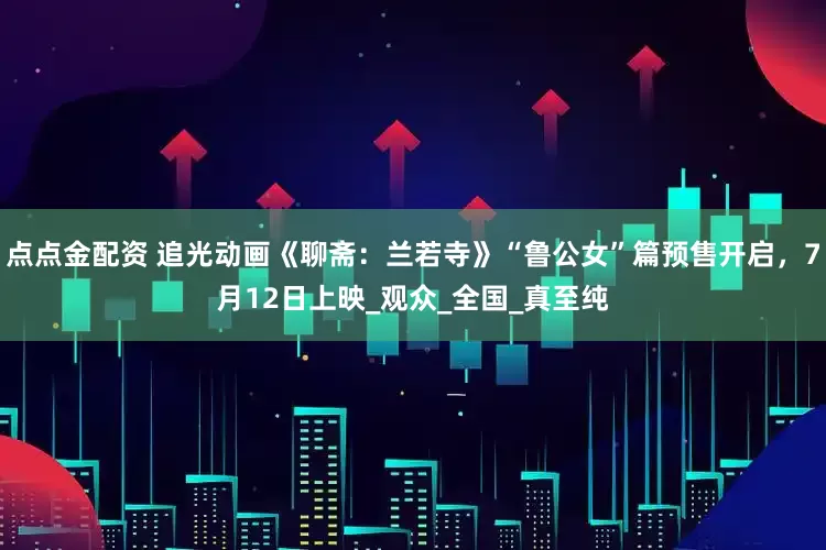 点点金配资 追光动画《聊斋：兰若寺》“鲁公女”篇预售开启，7月12日上映_观众_全国_真至纯