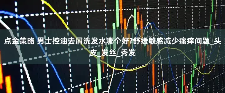 点金策略 男士控油去屑洗发水哪个好?舒缓敏感减少瘙痒问题_头皮_发丝_秀发
