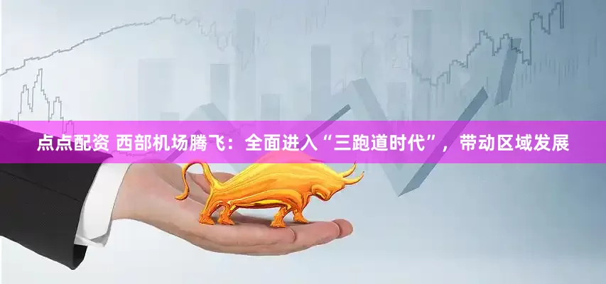 点点配资 西部机场腾飞：全面进入“三跑道时代”，带动区域发展