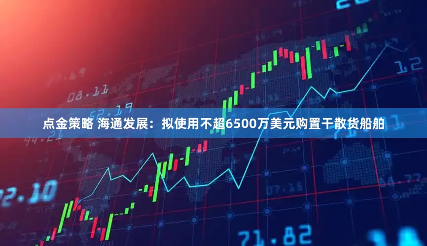 点金策略 海通发展：拟使用不超6500万美元购置干散货船舶