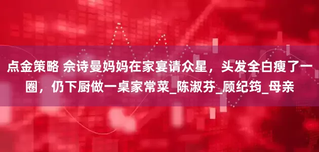 点金策略 佘诗曼妈妈在家宴请众星，头发全白瘦了一圈，仍下厨做一桌家常菜_陈淑芬_顾纪筠_母亲
