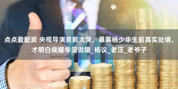 点点盈配资 央视导演灵前大哭，暴露杨少华生前真实处境，才明白侯耀华没说错_杨议_老汪_老爷子