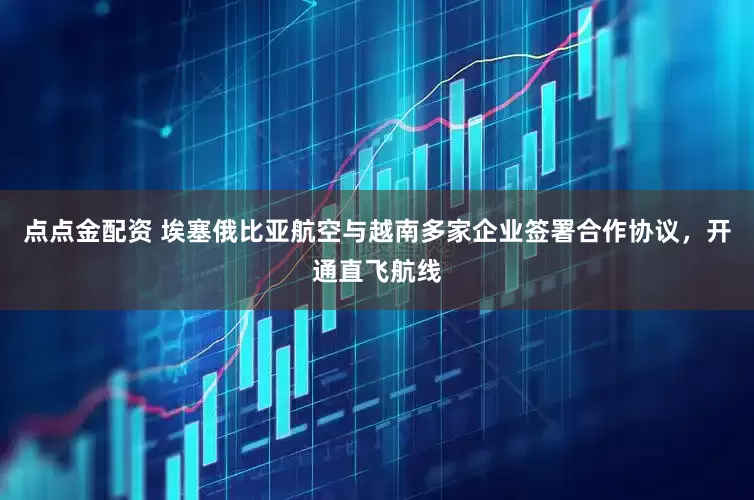 点点金配资 埃塞俄比亚航空与越南多家企业签署合作协议，开通直飞航线