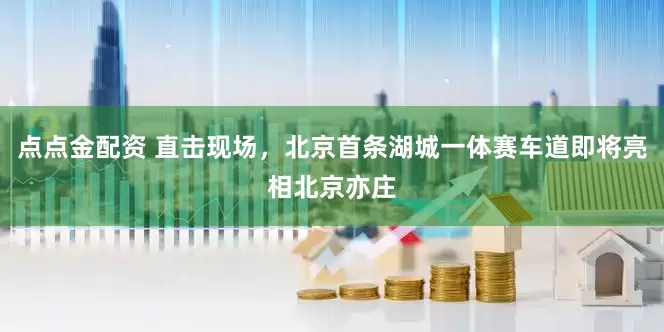 点点金配资 直击现场，北京首条湖城一体赛车道即将亮相北京亦庄