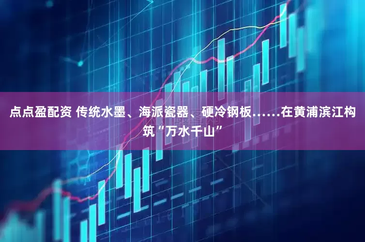 点点盈配资 传统水墨、海派瓷器、硬冷钢板……在黄浦滨江构筑“万水千山”