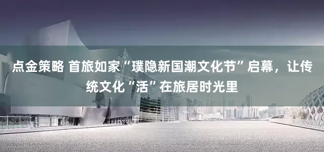 点金策略 首旅如家“璞隐新国潮文化节”启幕，让传统文化“活”在旅居时光里