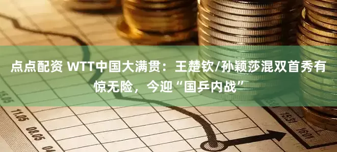 点点配资 WTT中国大满贯：王楚钦/孙颖莎混双首秀有惊无险，今迎“国乒内战”