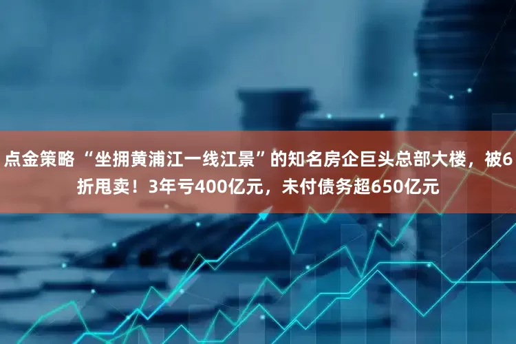 点金策略 “坐拥黄浦江一线江景”的知名房企巨头总部大楼，被6折甩卖！3年亏400亿元，未付债务超650亿元