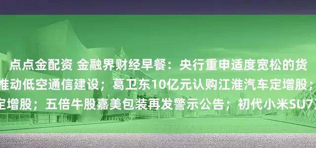 点点金配资 金融界财经早餐：央行重申适度宽松的货币政策；五部门联合发文推动低空通信建设；葛卫东10亿元认购江淮汽车定增股；五倍牛股嘉美包装再发警示公告；初代小米SU7正式停产（2月11日）