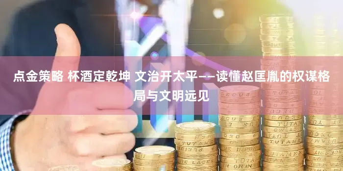 点金策略 杯酒定乾坤 文治开太平——读懂赵匡胤的权谋格局与文明远见