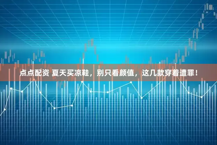 点点配资 夏天买凉鞋，别只看颜值，这几款穿着遭罪！