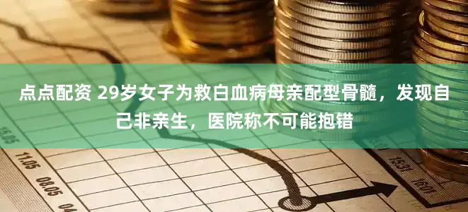 点点配资 29岁女子为救白血病母亲配型骨髓，发现自己非亲生，医院称不可能抱错