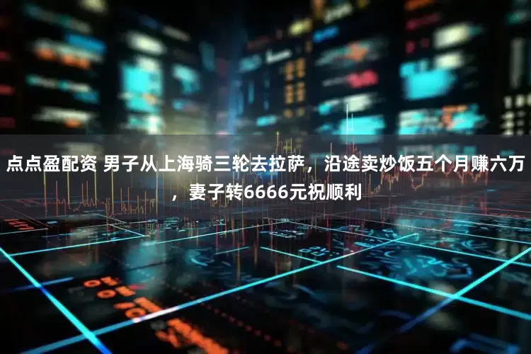 点点盈配资 男子从上海骑三轮去拉萨，沿途卖炒饭五个月赚六万，妻子转6666元祝顺利